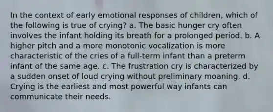 In the context of early emotional responses of children, which of the following is true of crying? a. The basic hunger cry often involves the infant holding its breath for a prolonged period. b. A higher pitch and a more monotonic vocalization is more characteristic of the cries of a full-term infant than a preterm infant of the same age. c. The frustration cry is characterized by a sudden onset of loud crying without preliminary moaning. d. Crying is the earliest and most powerful way infants can communicate their needs.