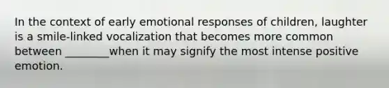 In the context of early emotional responses of children, laughter is a smile-linked vocalization that becomes more common between ________when it may signify the most intense positive emotion.