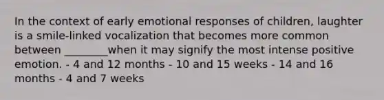 In the context of early emotional responses of children, laughter is a smile-linked vocalization that becomes more common between ________when it may signify the most intense positive emotion. - 4 and 12 months - 10 and 15 weeks - 14 and 16 months - 4 and 7 weeks