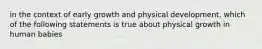 in the context of early growth and physical development, which of the following statements is true about physical growth in human babies