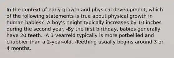 In the context of early growth and physical development, which of the following statements is true about physical growth in human babies? -A boy's height typically increases by 10 inches during the second year. -By the first birthday, babies generally have 20 teeth. -A 3-vearreld typically is more potbellied and chubbier than a 2-year-old. -Teething usually begins around 3 or 4 months.