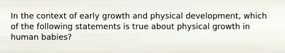 In the context of early growth and physical development, which of the following statements is true about physical growth in human babies?