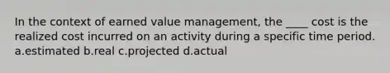 In the context of earned value management, the ____ cost is the realized cost incurred on an activity during a specific time period. a.estimated b.real c.projected d.actual