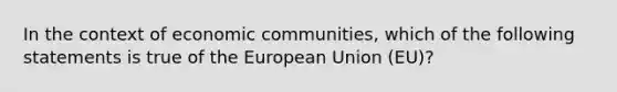 In the context of economic communities, which of the following statements is true of the European Union (EU)?