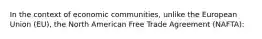 In the context of economic communities, unlike the European Union (EU), the North American Free Trade Agreement (NAFTA):