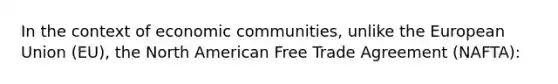 In the context of economic communities, unlike the European Union (EU), the North American Free Trade Agreement (NAFTA):