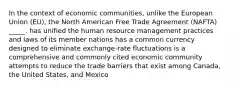 In the context of economic communities, unlike the European Union (EU), the North American Free Trade Agreement (NAFTA) _____. has unified the human resource management practices and laws of its member nations has a common currency designed to eliminate exchange-rate fluctuations is a comprehensive and commonly cited economic community attempts to reduce the trade barriers that exist among Canada, the United States, and Mexico