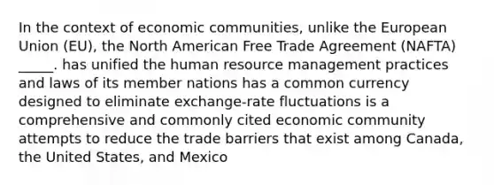 In the context of economic communities, unlike the European Union (EU), the North American Free Trade Agreement (NAFTA) _____. has unified the human resource management practices and laws of its member nations has a common currency designed to eliminate exchange-rate fluctuations is a comprehensive and commonly cited economic community attempts to reduce the trade barriers that exist among Canada, the United States, and Mexico