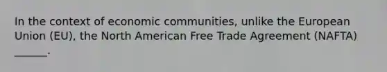 In the context of economic communities, unlike the European Union (EU), the North American Free Trade Agreement (NAFTA) ______.