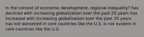 In the context of economic development, regional inequality? has declined with increasing globalization over the past 25 years has increased with increasing globalization over the past 25 years has not worsened in core countries like the U.S. is not evident in core countries like the U.S.