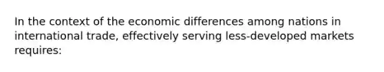 In the context of the economic differences among nations in international trade, effectively serving less-developed markets requires: