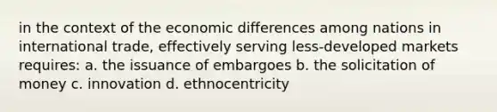 in the context of the economic differences among nations in international trade, effectively serving less-developed markets requires: a. the issuance of embargoes b. the solicitation of money c. innovation d. ethnocentricity