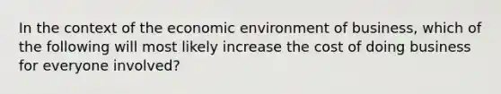 In the context of the economic environment of business, which of the following will most likely increase the cost of doing business for everyone involved?