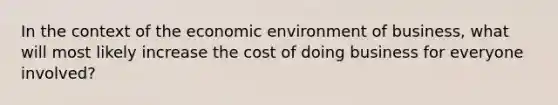 In the context of the economic environment of business, what will most likely increase the cost of doing business for everyone involved?