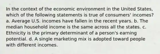 In the context of the economic environment in the United States, which of the following statements is true of consumers' incomes? a. Average U.S. incomes have fallen in the recent years. b. The median household income is the same across all the states. c. Ethnicity is the primary determinant of a person's earning potential. d. A single marketing mix is adopted toward people with different incomes.