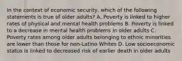 In the context of economic security, which of the following statements is true of older adults? A. Poverty is linked to higher rates of physical and mental health problems B. Poverty is linked to a decrease in mental health problems in older adults C. Poverty rates among older adults belonging to ethnic minorities are lower than those for non-Latino Whites D. Low socioeconomic status is linked to decreased risk of earlier death in older adults