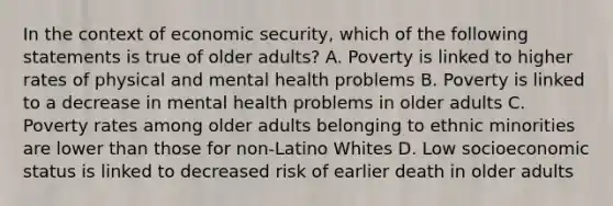 In the context of economic security, which of the following statements is true of older adults? A. Poverty is linked to higher rates of physical and mental health problems B. Poverty is linked to a decrease in mental health problems in older adults C. Poverty rates among older adults belonging to ethnic minorities are lower than those for non-Latino Whites D. Low socioeconomic status is linked to decreased risk of earlier death in older adults