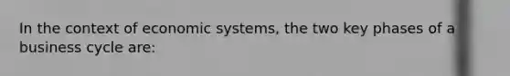 In the context of economic systems, the two key phases of a business cycle are: