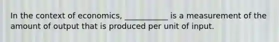 In the context of economics, ___________ is a measurement of the amount of output that is produced per unit of input.