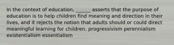 In the context of education, ______ asserts that the purpose of education is to help children find meaning and direction in their lives, and it rejects the notion that adults should or could direct meaningful learning for children. progressivism perennialism existentialism essentialism