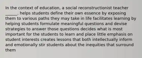 In the context of education, a social reconstructionist teacher ______. helps students define their own essence by exposing them to various paths they may take in life facilitates learning by helping students formulate meaningful questions and devise strategies to answer those questions decides what is most important for the students to learn and place little emphasis on student interests creates lessons that both intellectually inform and emotionally stir students about the inequities that surround them