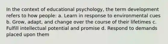 In the context of educational psychology, the term development refers to how people: a. Learn in response to environmental cues b. Grow, adapt, and change over the course of their lifetimes c. Fulfill intellectual potential and promise d. Respond to demands placed upon them