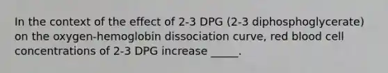 In the context of the effect of 2-3 DPG (2-3 diphosphoglycerate) on the oxygen-hemoglobin dissociation curve, red blood cell concentrations of 2-3 DPG increase _____.