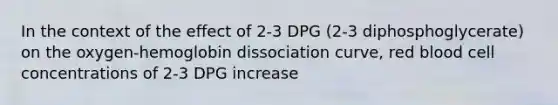 In the context of the effect of 2-3 DPG (2-3 diphosphoglycerate) on the oxygen-hemoglobin dissociation curve, red blood cell concentrations of 2-3 DPG increase