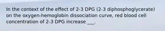 In the context of the effect of 2-3 DPG (2-3 diphosphoglycerate) on the oxygen-hemoglobin dissociation curve, red blood cell concentration of 2-3 DPG increase ___.