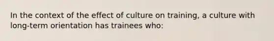 In the context of the effect of culture on training, a culture with long-term orientation has trainees who: