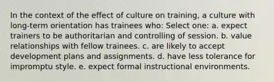 In the context of the effect of culture on training, a culture with long-term orientation has trainees who: Select one: a. expect trainers to be authoritarian and controlling of session. b. value relationships with fellow trainees. c. are likely to accept development plans and assignments. d. have less tolerance for impromptu style. e. expect formal instructional environments.