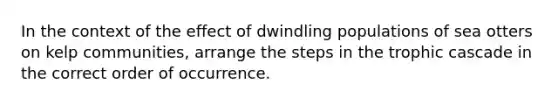 In the context of the effect of dwindling populations of sea otters on kelp communities, arrange the steps in the trophic cascade in the correct order of occurrence.