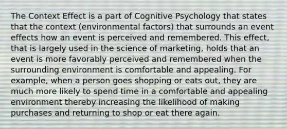 The Context Effect is a part of Cognitive Psychology that states that the context (environmental factors) that surrounds an event effects how an event is perceived and remembered. This effect, that is largely used in the science of marketing, holds that an event is more favorably perceived and remembered when the surrounding environment is comfortable and appealing. For example, when a person goes shopping or eats out, they are much more likely to spend time in a comfortable and appealing environment thereby increasing the likelihood of making purchases and returning to shop or eat there again.