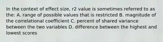 In the context of effect size, r2 value is sometimes referred to as the: A. range of possible values that is restricted B. magnitude of the correlational coefficient C. percent of shared variance between the two variables D. difference between the highest and lowest scores