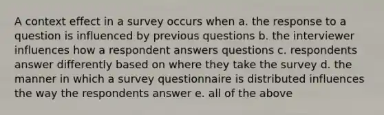 A context effect in a survey occurs when a. the response to a question is influenced by previous questions b. the interviewer influences how a respondent answers questions c. respondents answer differently based on where they take the survey d. the manner in which a survey questionnaire is distributed influences the way the respondents answer e. all of the above