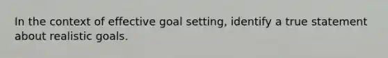 In the context of effective goal setting, identify a true statement about realistic goals.