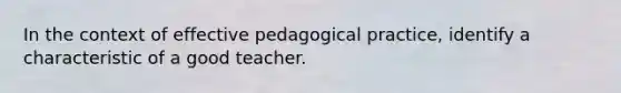 In the context of effective pedagogical practice, identify a characteristic of a good teacher.