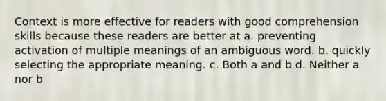 Context is more effective for readers with good comprehension skills because these readers are better at a. preventing activation of multiple meanings of an ambiguous word. b. quickly selecting the appropriate meaning. c. Both a and b d. Neither a nor b