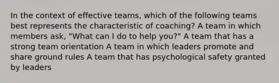 In the context of effective teams, which of the following teams best represents the characteristic of coaching? A team in which members ask, "What can I do to help you?" A team that has a strong team orientation A team in which leaders promote and share ground rules A team that has psychological safety granted by leaders