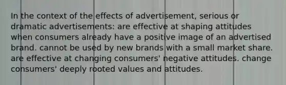 In the context of the effects of advertisement, serious or dramatic advertisements: are effective at shaping attitudes when consumers already have a positive image of an advertised brand. cannot be used by new brands with a small market share. are effective at changing consumers' negative attitudes. change consumers' deeply rooted values and attitudes.