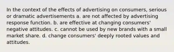 In the context of the effects of advertising on consumers, serious or dramatic advertisements a. are not affected by advertising response function. b. are effective at changing consumers' negative attitudes. c. cannot be used by new brands with a small market share. d. change consumers' deeply rooted values and attitudes.