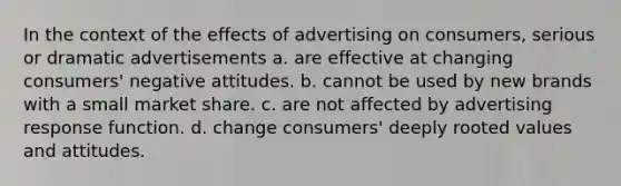 In the context of the effects of advertising on consumers, serious or dramatic advertisements a. are effective at changing consumers' negative attitudes. b. cannot be used by new brands with a small market share. c. are not affected by advertising response function. d. change consumers' deeply rooted values and attitudes.