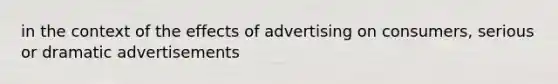 in the context of the effects of advertising on consumers, serious or dramatic advertisements