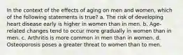 In the context of the effects of aging on men and women, which of the following statements is true? a. The risk of developing heart disease early is higher in women than in men. b. Age-related changes tend to occur more gradually in women than in men. c. Arthritis is more common in men than in women. d. Osteoporosis poses a greater threat to women than to men.