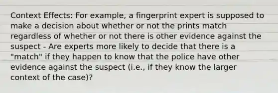 Context Effects: For example, a fingerprint expert is supposed to make a decision about whether or not the prints match regardless of whether or not there is other evidence against the suspect - Are experts more likely to decide that there is a "match" if they happen to know that the police have other evidence against the suspect (i.e., if they know the larger context of the case)?