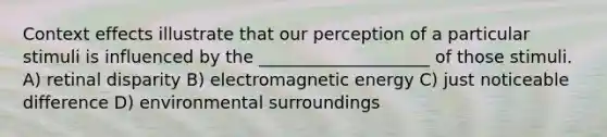 Context effects illustrate that our perception of a particular stimuli is influenced by the ____________________ of those stimuli. A) retinal disparity B) electromagnetic energy C) just noticeable difference D) environmental surroundings