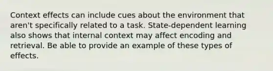 Context effects can include cues about the environment that aren't specifically related to a task. State-dependent learning also shows that internal context may affect encoding and retrieval. Be able to provide an example of these types of effects.