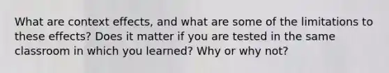 What are context effects, and what are some of the limitations to these effects? Does it matter if you are tested in the same classroom in which you learned? Why or why not?