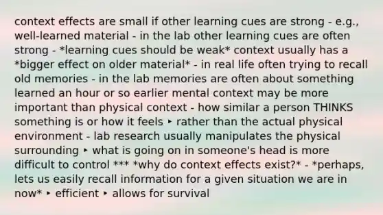 context effects are small if other learning cues are strong - e.g., well-learned material - in the lab other learning cues are often strong - *learning cues should be weak* context usually has a *bigger effect on older material* - in real life often trying to recall old memories - in the lab memories are often about something learned an hour or so earlier mental context may be more important than physical context - how similar a person THINKS something is or how it feels ‣ rather than the actual physical environment - lab research usually manipulates the physical surrounding ‣ what is going on in someone's head is more difficult to control *** *why do context effects exist?* - *perhaps, lets us easily recall information for a given situation we are in now* ‣ efficient ‣ allows for survival