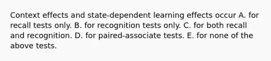 Context effects and state-dependent learning effects occur A. for recall tests only. B. for recognition tests only. C. for both recall and recognition. D. for paired-associate tests. E. for none of the above tests.